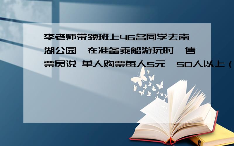 李老师带领班上46名同学去南湖公园,在准备乘船游玩时,售票员说 单人购票每人5元,50人以上（含50人）可购团体票,票价