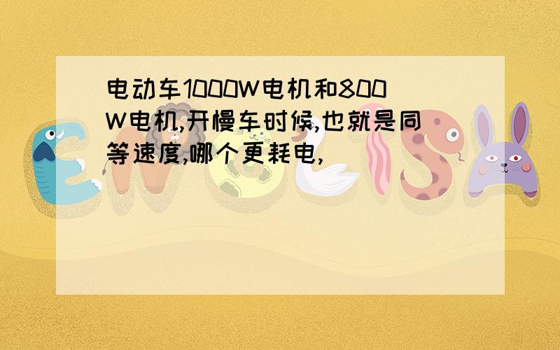 电动车1000W电机和800W电机,开慢车时候,也就是同等速度,哪个更耗电,