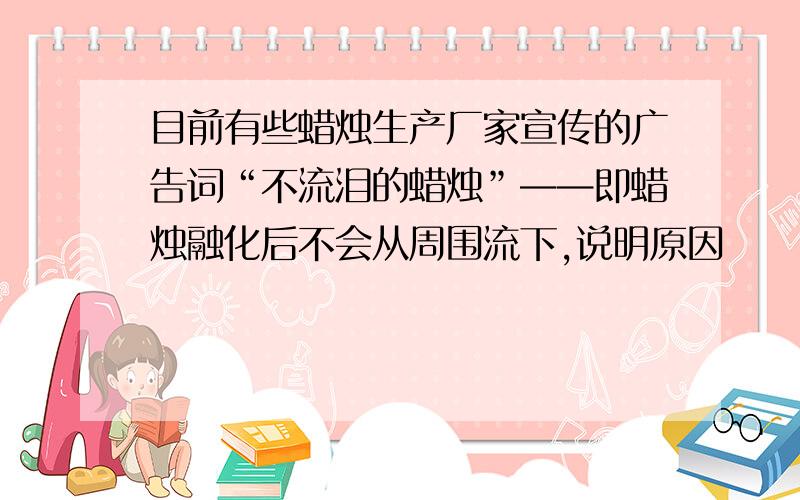 目前有些蜡烛生产厂家宣传的广告词“不流泪的蜡烛”——即蜡烛融化后不会从周围流下,说明原因