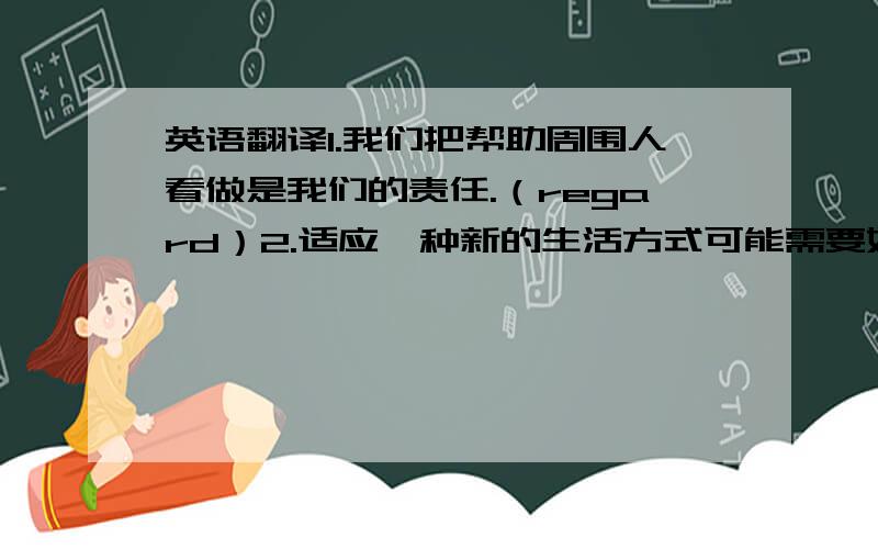 英语翻译1.我们把帮助周围人看做是我们的责任.（regard）2.适应一种新的生活方式可能需要好几个月.（take）3.