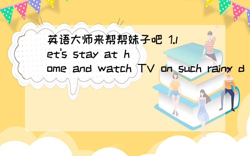 英语大师来帮帮妹子吧 1.let's stay at home and watch TV on such rainy d