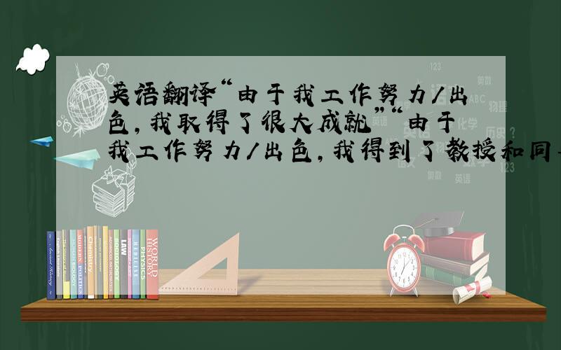 英语翻译“由于我工作努力/出色,我取得了很大成就”“由于我工作努力/出色,我得到了教授和同事的好评”“由于我工作努力,我