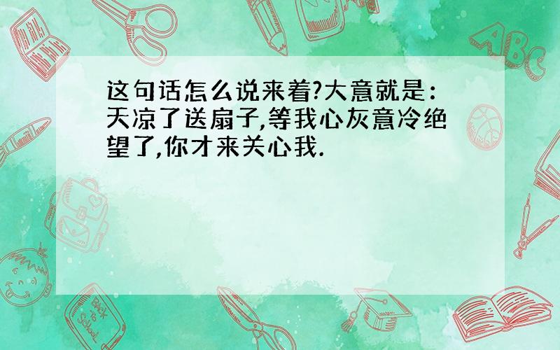 这句话怎么说来着?大意就是：天凉了送扇子,等我心灰意冷绝望了,你才来关心我.