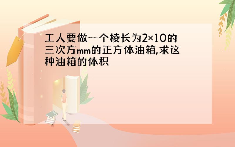 工人要做一个棱长为2×10的三次方mm的正方体油箱,求这种油箱的体积