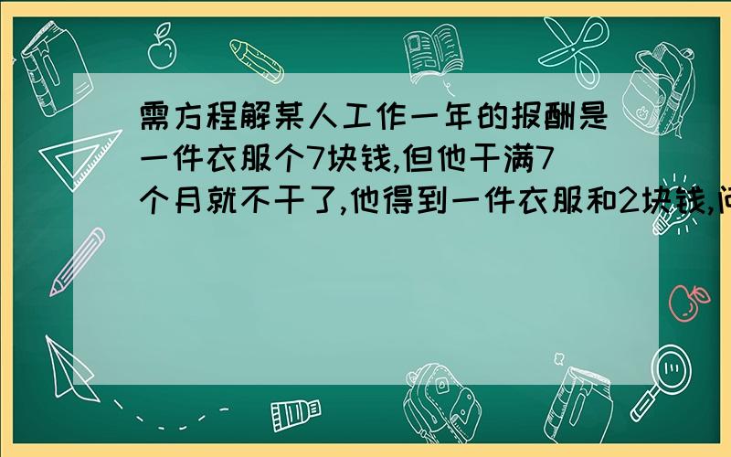 需方程解某人工作一年的报酬是一件衣服个7块钱,但他干满7个月就不干了,他得到一件衣服和2块钱,问：衣服值几块钱?