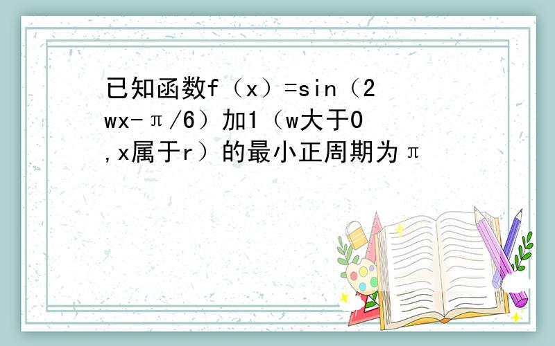 已知函数f（x）=sin（2wx-π/6）加1（w大于0,x属于r）的最小正周期为π