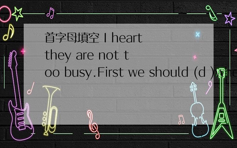 首字母填空 I heart they are not too busy.First we should (d )when