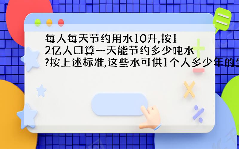 每人每天节约用水10升,按12亿人口算一天能节约多少吨水?按上述标准,这些水可供1个人多少年的生活用水