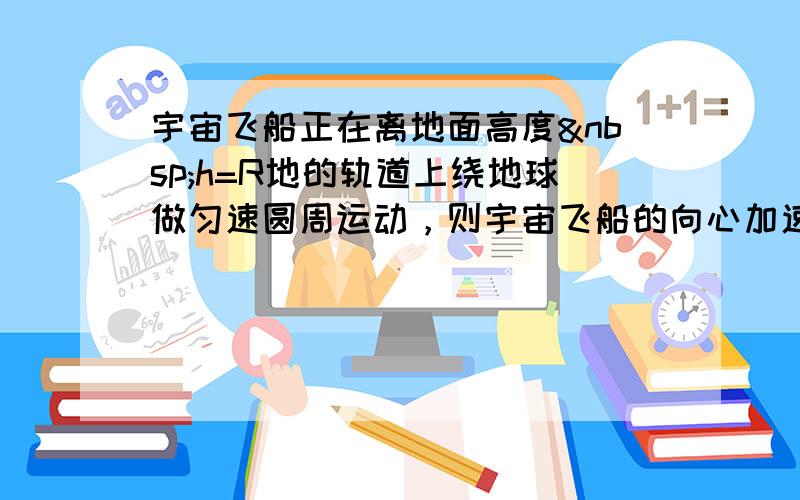 宇宙飞船正在离地面高度 h=R地的轨道上绕地球做匀速圆周运动，则宇宙飞船的向心加速度a=______g；&nb