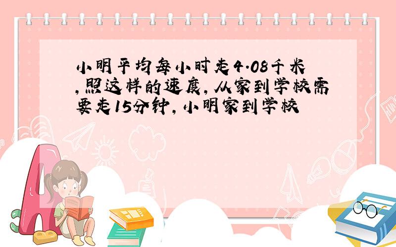 小明平均每小时走4.08千米,照这样的速度,从家到学校需要走15分钟,小明家到学校