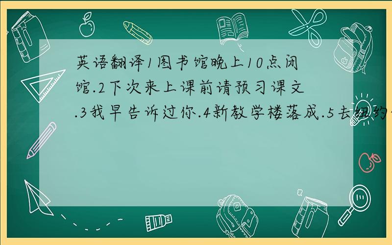 英语翻译1图书馆晚上10点闭馆.2下次来上课前请预习课文.3我早告诉过你.4新教学楼落成.5去纽约的航班明天早上8点起飞