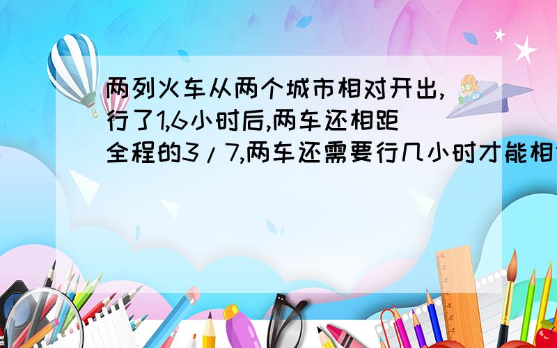 两列火车从两个城市相对开出,行了1,6小时后,两车还相距全程的3/7,两车还需要行几小时才能相遇?