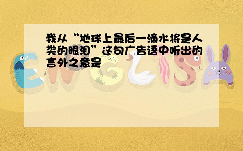 我从“地球上最后一滴水将是人类的眼泪”这句广告语中听出的言外之意是