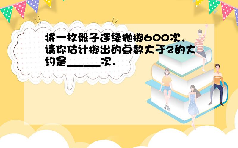 将一枚骰子连续抛掷600次，请你估计掷出的点数大于2的大约是______次．