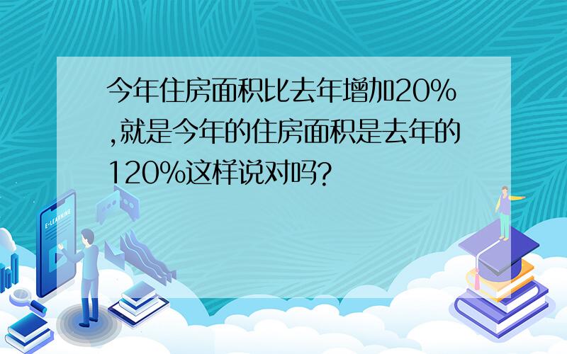 今年住房面积比去年增加20%,就是今年的住房面积是去年的120%这样说对吗?