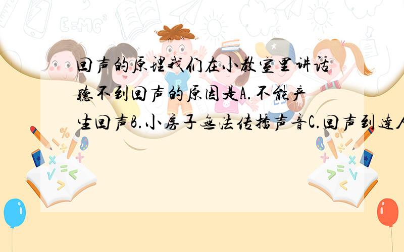 回声的原理我们在小教室里讲话听不到回声的原因是A.不能产生回声B.小房子无法传播声音C.回声到达人耳的时间差太短,与原声