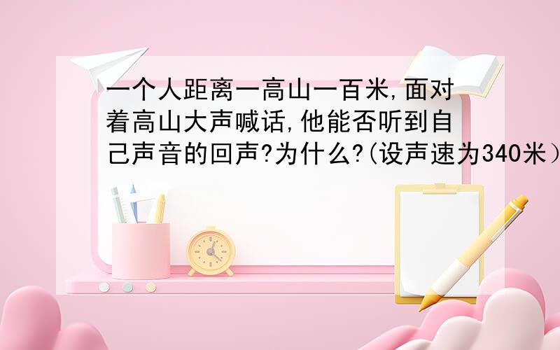 一个人距离一高山一百米,面对着高山大声喊话,他能否听到自己声音的回声?为什么?(设声速为340米）