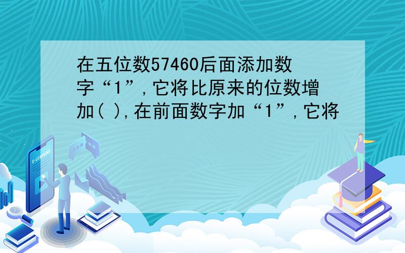 在五位数57460后面添加数字“1”,它将比原来的位数增加( ),在前面数字加“1”,它将