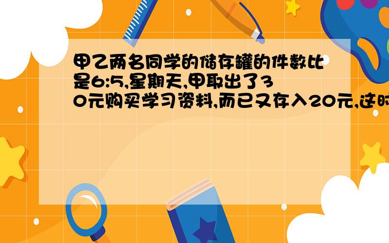 甲乙两名同学的储存罐的件数比是6:5,星期天,甲取出了30元购买学习资料,而已又存入20元,这时他们存的钱