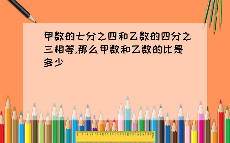 甲数的七分之四和乙数的四分之三相等,那么甲数和乙数的比是多少