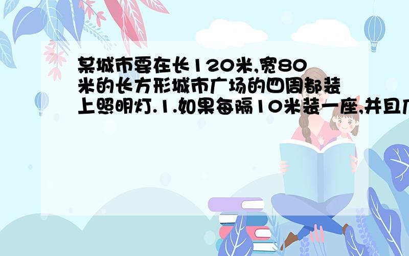 某城市要在长120米,宽80米的长方形城市广场的四周都装上照明灯.1.如果每隔10米装一座,并且广场的每个