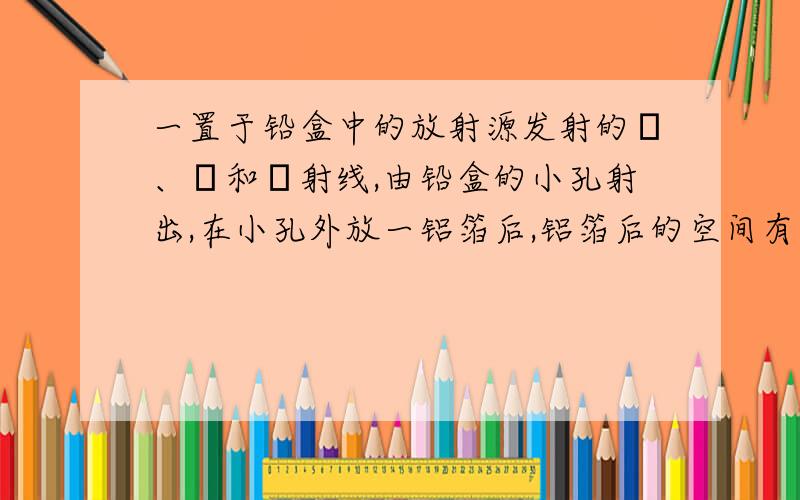 一置于铅盒中的放射源发射的α、β和γ射线,由铅盒的小孔射出,在小孔外放一铝箔后,铝箔后的空间有一匀强电场.进入电场后,射