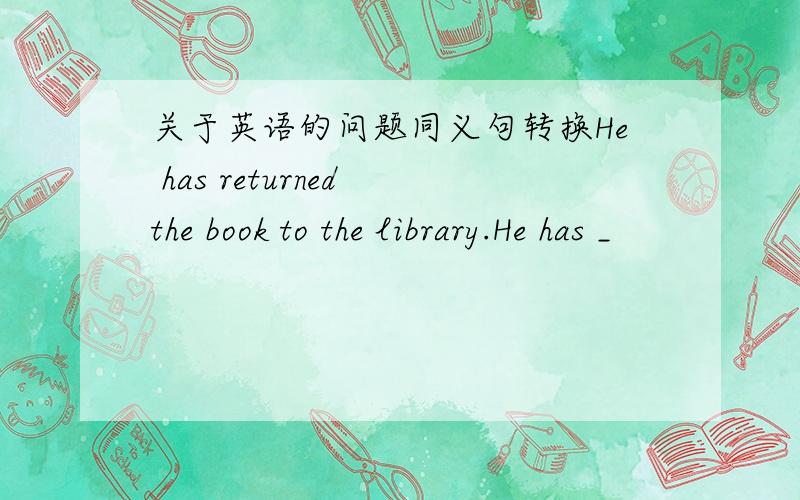 关于英语的问题同义句转换He has returned the book to the library.He has _