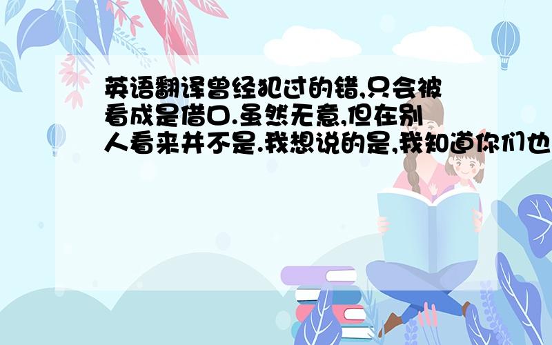 英语翻译曾经犯过的错,只会被看成是借口.虽然无意,但在别人看来并不是.我想说的是,我知道你们也许有的很难理解,但我相信懂