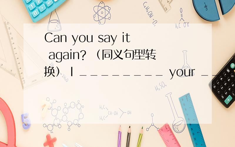 Can you say it again? （同义句型转换） I ________ your ________?