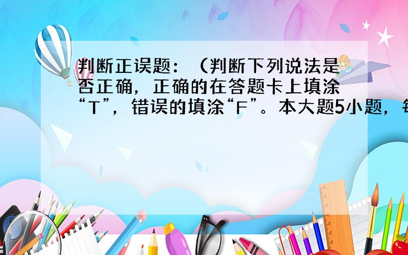 判断正误题：（判断下列说法是否正确，正确的在答题卡上填涂“T”，错误的填涂“F”。本大题5小题，每题2分，共10分）