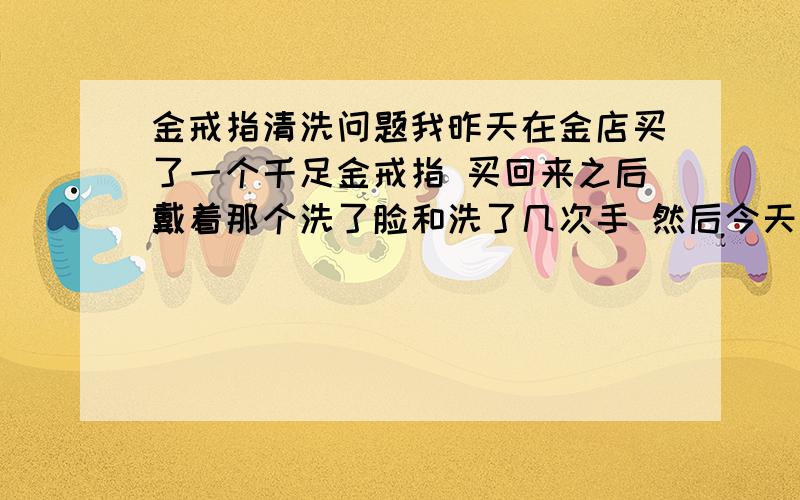 金戒指清洗问题我昨天在金店买了一个千足金戒指 买回来之后戴着那个洗了脸和洗了几次手 然后今天打算回去换 想换一个别的 .