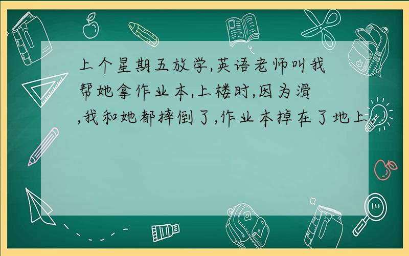 上个星期五放学,英语老师叫我帮她拿作业本,上楼时,因为滑,我和她都摔倒了,作业本掉在了地上.