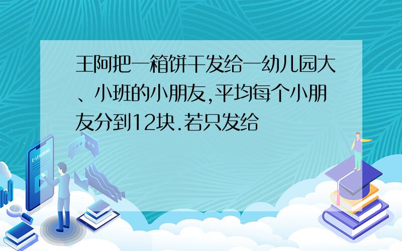 王阿把一箱饼干发给一幼儿园大、小班的小朋友,平均每个小朋友分到12块.若只发给