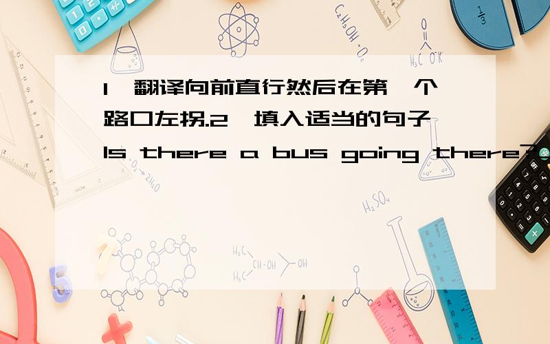 1、翻译向前直行然后在第一个路口左拐.2、填入适当的句子Is there a bus going there?_____