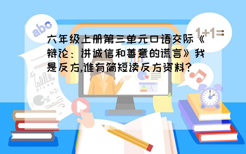 六年级上册第三单元口语交际《辩论：讲诚信和善意的谎言》我是反方,谁有简短读反方资料?