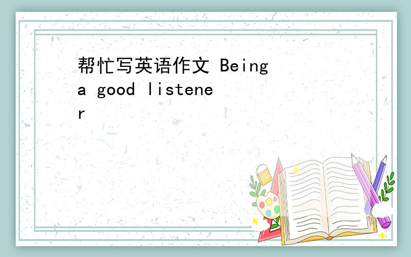 帮忙写英语作文 Being a good listener