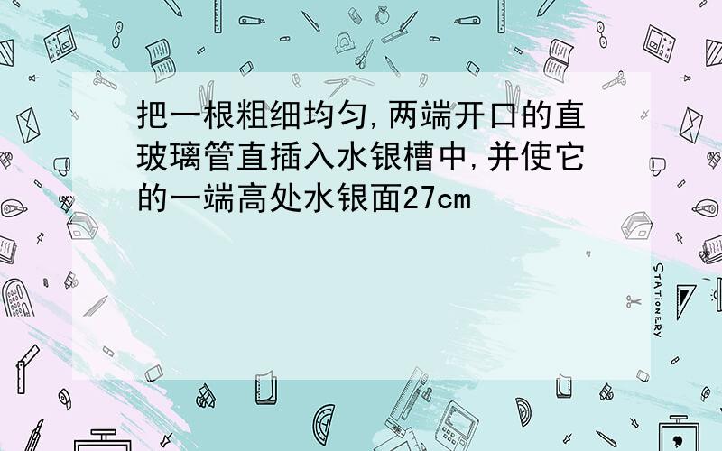 把一根粗细均匀,两端开口的直玻璃管直插入水银槽中,并使它的一端高处水银面27cm