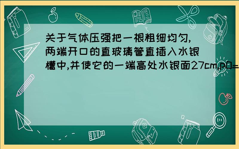 关于气体压强把一根粗细均匀,两端开口的直玻璃管直插入水银槽中,并使它的一端高处水银面27cm,p0=10^5 pa（大气