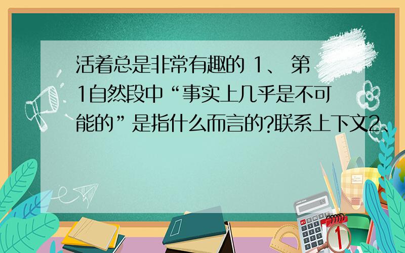 活着总是非常有趣的 1、 第1自然段中“事实上几乎是不可能的”是指什么而言的?联系上下文2、 作者说“活着是非常有趣的”