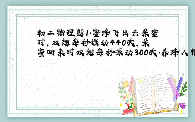 初二物理题1.蜜蜂飞出去采蜜时,双翅每秒振动440次,采蜜回来时双翅每秒振动300次.养蜂人根据蜜蜂飞行时发出声音的什么