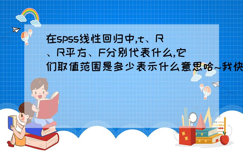 在spss线性回归中,t、R、R平方、F分别代表什么,它们取值范围是多少表示什么意思哈~我快纠结死了~