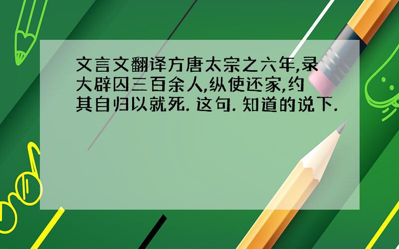 文言文翻译方唐太宗之六年,录大辟囚三百余人,纵使还家,约其自归以就死. 这句. 知道的说下.