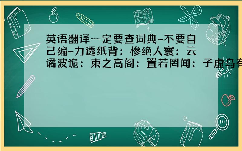 英语翻译一定要查词典~不要自己编~力透纸背：惨绝人寰：云谲波诡：束之高阁：置若罔闻：子虚乌有：连篇累牍：行云流水：集腋成