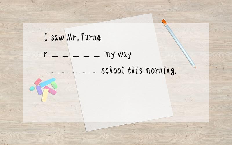 I saw Mr.Turner _____ my way _____ school this morning.