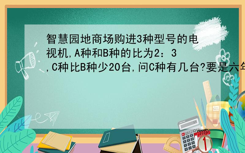 智慧园地商场购进3种型号的电视机,A种和B种的比为2：3,C种比B种少20台,问C种有几台?要是六年级上学期的方法，