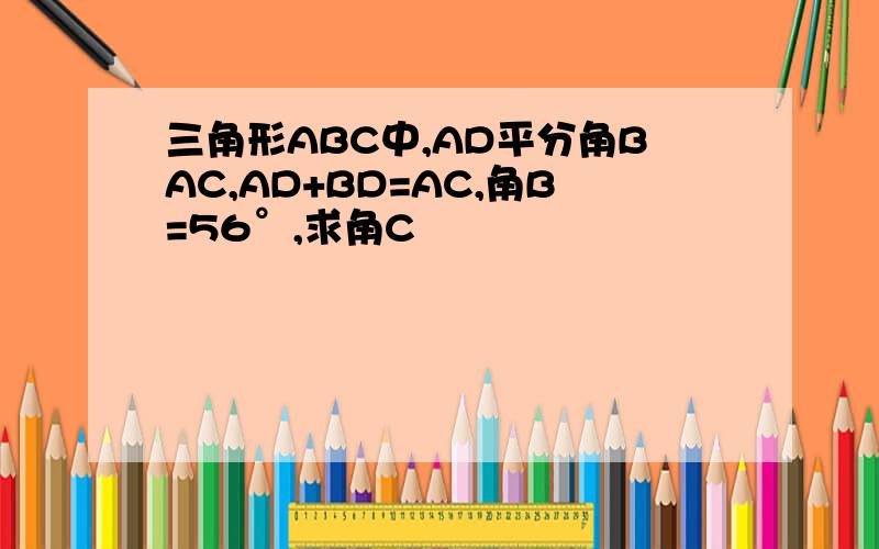 三角形ABC中,AD平分角BAC,AD+BD=AC,角B=56°,求角C