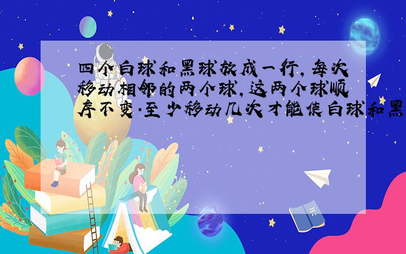 四个白球和黑球放成一行,每次移动相邻的两个球,这两个球顺序不变.至少移动几次才能使白球和黑球相间