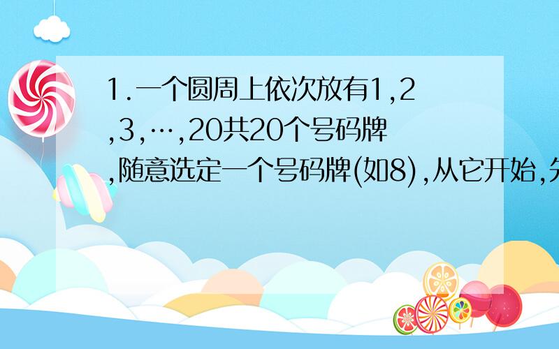 1.一个圆周上依次放有1,2,3,…,20共20个号码牌,随意选定一个号码牌(如8),从它开始,先把它拿掉,然后每隔一个