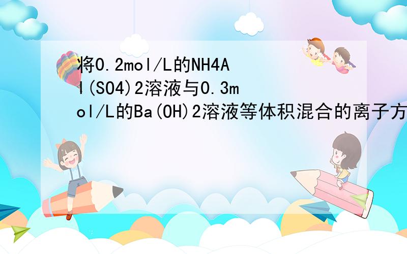 将0.2mol/L的NH4Al(SO4)2溶液与0.3mol/L的Ba(OH)2溶液等体积混合的离子方程式 为什么此过程