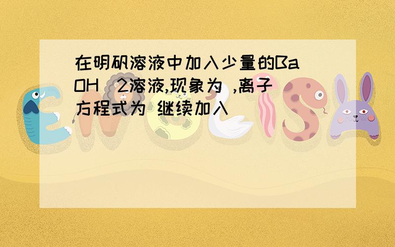 在明矾溶液中加入少量的Ba(OH)2溶液,现象为 ,离子方程式为 继续加入